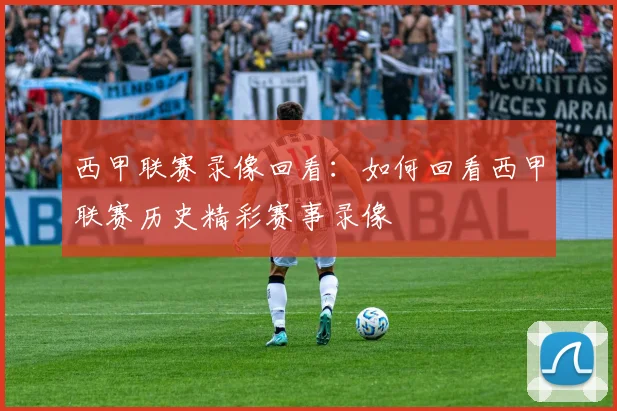 西甲联赛录像回看：如何回看西甲联赛历史精彩赛事录像