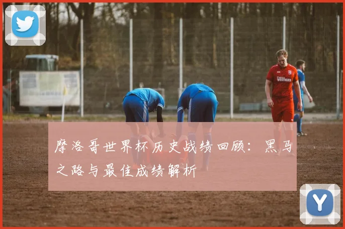 摩洛哥世界杯历史战绩回顾:黑马之路与最佳成绩解析