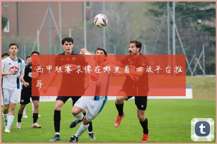 西甲联赛录像在哪里看 回放平台推荐